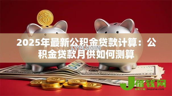 2025年最新公积金贷款计算:公积金贷款月供如何测算 2025年最新公积金贷款计算:公积金贷款月供如何测算