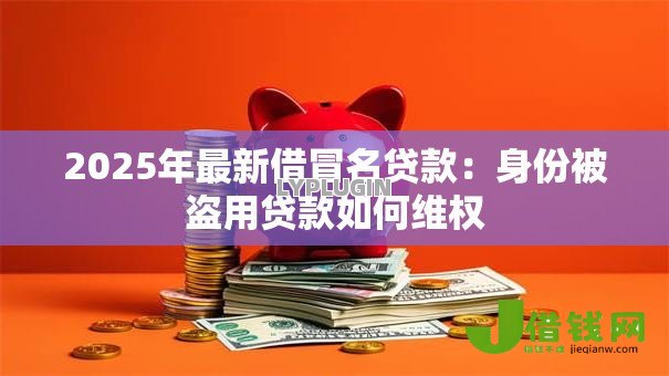 2025年最新借冒名贷款:身份被盗用贷款如何维权 2025年最新借冒名贷款:身份被盗用贷款如何维权