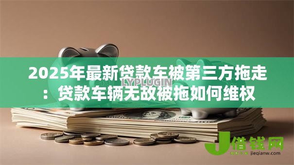 2025年最新贷款车被第三方拖走:贷款车辆无故被拖如何维权 2025年最新贷款车被第三方拖走:贷款车辆无故被拖如何维权