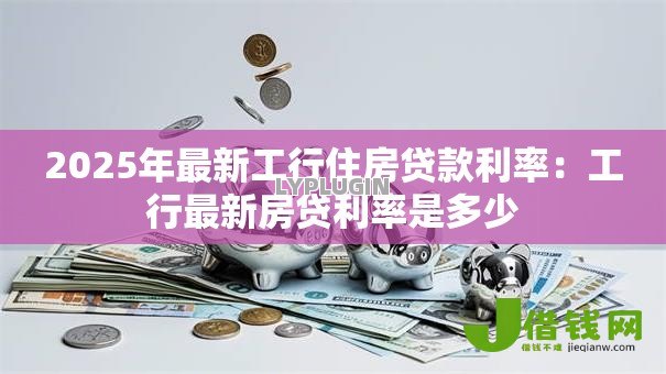 2025年最新工行住房贷款利率:工行最新房贷利率是多少 2025年最新工行住房贷款利率:工行最新房贷利率是多少