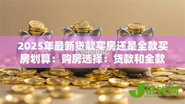 2025年最新贷款买房还是全款买房划算：购房选择：贷款和全款哪种更经济