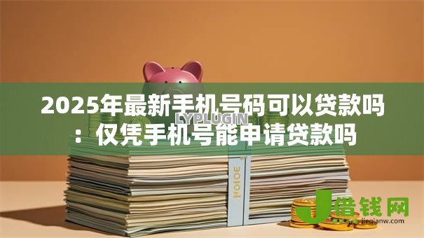 2025年最新手机号码可以贷款吗:仅凭手机号能申请贷款吗 2025年最新手机号码可以贷款吗:仅凭手机号能申请贷款吗