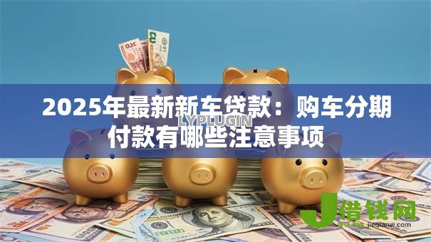 2025年最新新车贷款:购车分期付款有哪些注意事项 2025年最新新车贷款:购车分期付款有哪些注意事项