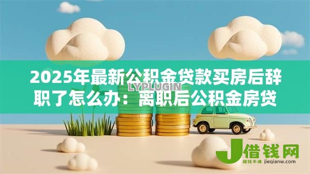 2025年最新公积金贷款买房后辞职了怎么办:离职后公积金房贷如何继续还款 2025年最新公积金贷款买房后辞职了怎么办:离职后公积金房贷如何继续还款