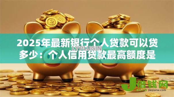 2025年最新银行个人贷款可以贷多少：个人信用贷款最高额度是多少