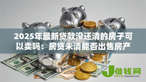 2025年最新贷款没还清的房子可以卖吗:房贷未清能否出售房产 2025年最新贷款没还清的房子可以卖吗:房贷未清能否出售房产