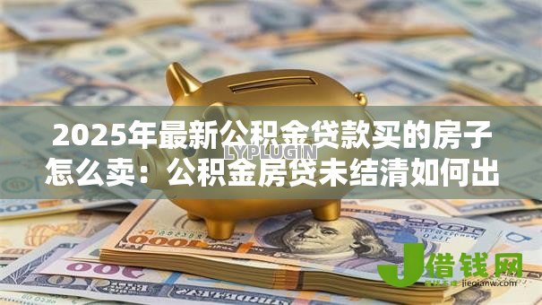 2025年最新公积金贷款买的房子怎么卖：公积金房贷未结清如何出售