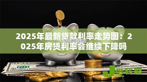 2025年最新贷款利率走势图:2025年房贷利率会继续下降吗 2025年最新贷款利率走势图:2025年房贷利率会继续下降吗
