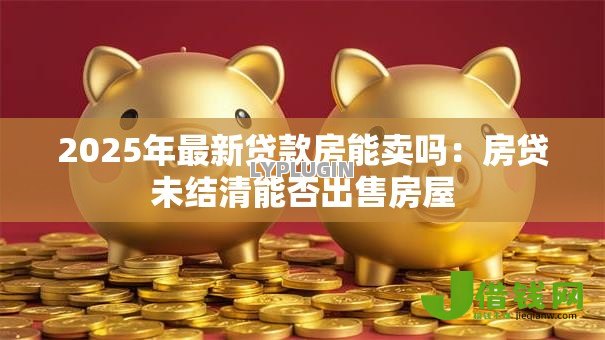 2025年最新贷款房能卖吗:房贷未结清能否出售房屋 2025年最新贷款房能卖吗:房贷未结清能否出售房屋