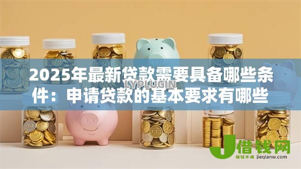 2025年最新贷款需要具备哪些条件:申请贷款的基本要求有哪些 2025年最新贷款需要具备哪些条件:申请贷款的基本要求有哪些