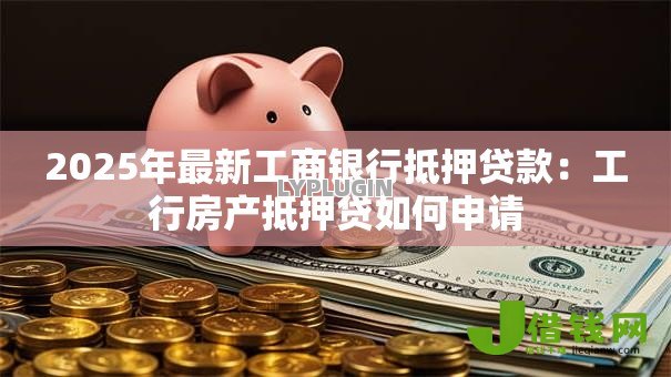 2025年最新工商银行抵押贷款:工行房产抵押贷如何申请 2025年最新工商银行抵押贷款:工行房产抵押贷如何申请