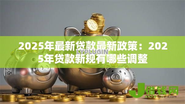 2025年最新贷款最新政策:2025年贷款新规有哪些调整 2025年最新贷款最新政策:2025年贷款新规有哪些调整