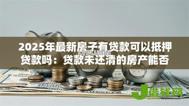 2025年最新房子有贷款可以抵押贷款吗:贷款未还清的房产能否办理二次抵押 2025年最新房子有贷款可以抵押贷款吗:贷款未还清的房产能否办理二次抵押