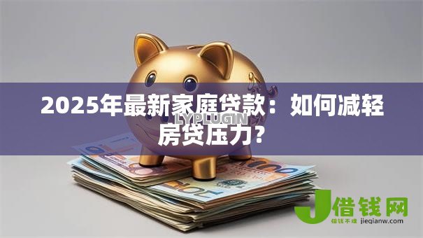 2025年最新家庭贷款:如何减轻房贷压力? 2025年最新家庭贷款:如何减轻房贷压力?