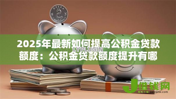 2025年最新如何提高公积金贷款额度:公积金贷款额度提升有哪些方法 2025年最新如何提高公积金贷款额度:公积金贷款额度提升有哪些方法