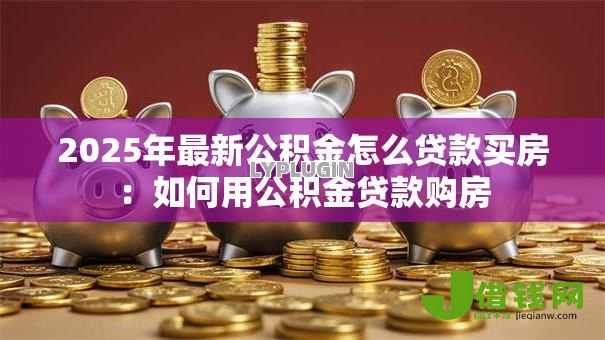 2025年最新公积金怎么贷款买房:如何用公积金贷款购房 2025年最新公积金怎么贷款买房:如何用公积金贷款购房