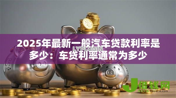 2025年最新一般汽车贷款利率是多少:车贷利率通常为多少 2025年最新一般汽车贷款利率是多少:车贷利率通常为多少