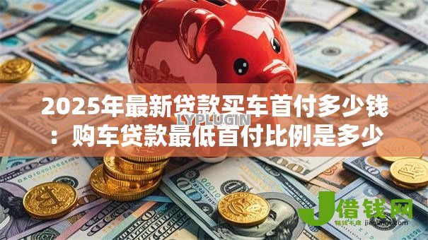 2025年最新贷款买车首付多少钱:购车贷款最低首付比例是多少 2025年最新贷款买车首付多少钱:购车贷款最低首付比例是多少