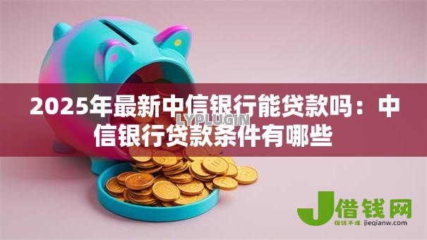 2025年最新中信银行能贷款吗:中信银行贷款条件有哪些 2025年最新中信银行能贷款吗:中信银行贷款条件有哪些