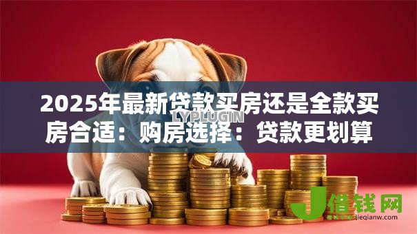 2025年最新贷款买房还是全款买房合适:购房选择:贷款更划算还是全款更省心 2025年最新贷款买房还是全款买房合适:购房选择:贷款更划算还是全款更省心