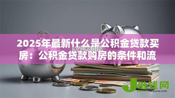 2025年最新什么是公积金贷款买房：公积金贷款购房的条件和流程是什么