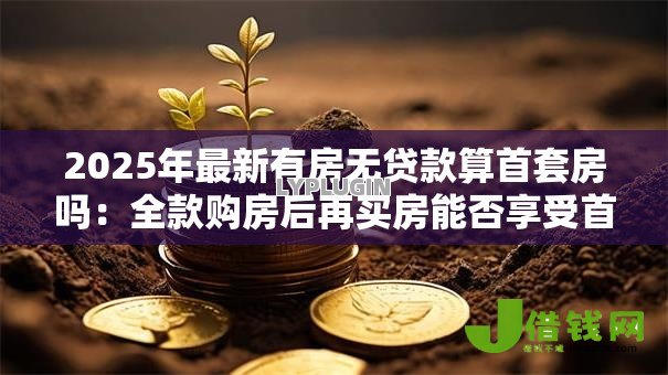 2025年最新有房无贷款算首套房吗:全款购房后再买房能否享受首套待遇 2025年最新有房无贷款算首套房吗:全款购房后再买房能否享受首套待遇