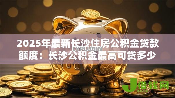 2025年最新长沙住房公积金贷款额度:长沙公积金最高可贷多少 2025年最新长沙住房公积金贷款额度:长沙公积金最高可贷多少