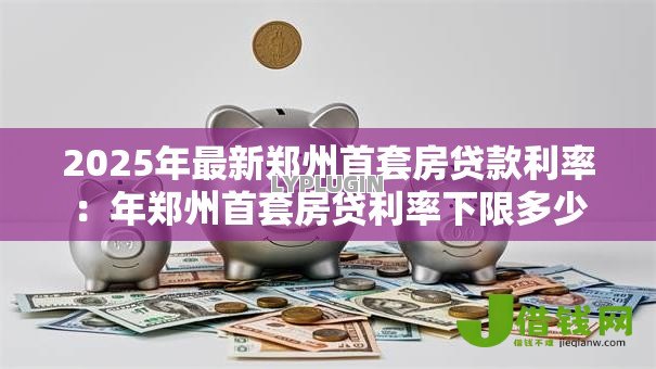 2025年最新郑州首套房贷款利率:年郑州首套房贷利率下限多少 2025年最新郑州首套房贷款利率:年郑州首套房贷利率下限多少