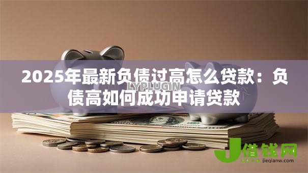 2025年最新负债过高怎么贷款:负债高如何成功申请贷款 2025年最新负债过高怎么贷款:负债高如何成功申请贷款
