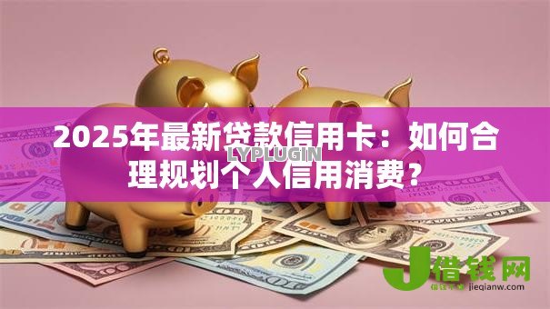2025年最新贷款信用卡:如何合理规划个人信用消费? 2025年最新贷款信用卡:如何合理规划个人信用消费?