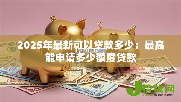 2025年最新可以贷款多少:最高能申请多少额度贷款 2025年最新可以贷款多少:最高能申请多少额度贷款