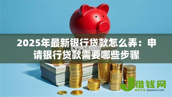 2025年最新银行贷款怎么弄:申请银行贷款需要哪些步骤 2025年最新银行贷款怎么弄:申请银行贷款需要哪些步骤