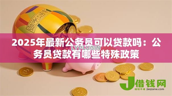 2025年最新公务员可以贷款吗:公务员贷款有哪些特殊政策 2025年最新公务员可以贷款吗:公务员贷款有哪些特殊政策