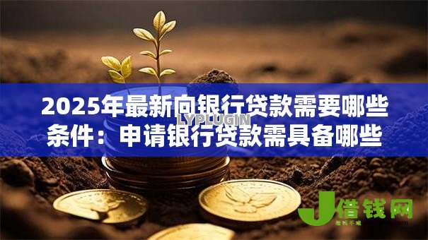 2025年最新向银行贷款需要哪些条件：申请银行贷款需具备哪些资质