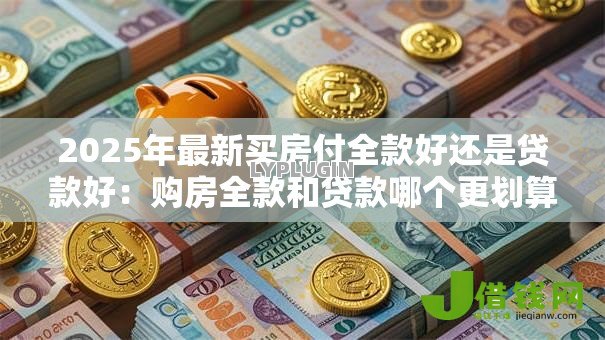 2025年最新买房付全款好还是贷款好:购房全款和贷款哪个更划算 2025年最新买房付全款好还是贷款好:购房全款和贷款哪个更划算