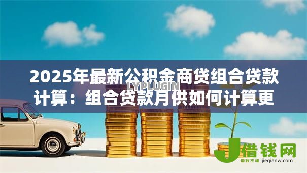 2025年最新公积金商贷组合贷款计算:组合贷款月供如何计算更划算 2025年最新公积金商贷组合贷款计算:组合贷款月供如何计算更划算