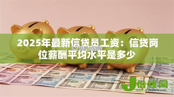 2025年最新信贷员工资:信贷岗位薪酬平均水平是多少 2025年最新信贷员工资:信贷岗位薪酬平均水平是多少
