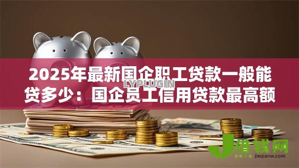 2025年最新国企职工贷款一般能贷多少:国企员工信用贷款最高额度多少 2025年最新国企职工贷款一般能贷多少:国企员工信用贷款最高额度多少