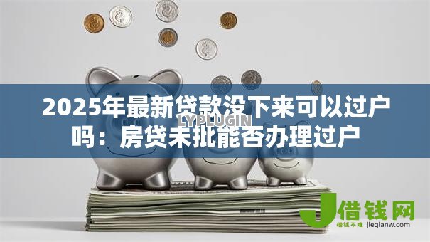 2025年最新贷款没下来可以过户吗:房贷未批能否办理过户 2025年最新贷款没下来可以过户吗:房贷未批能否办理过户