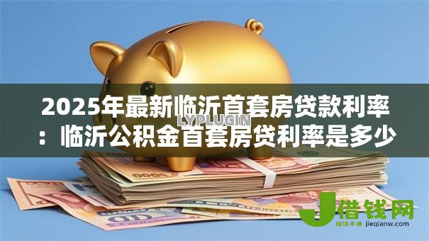 2025年最新临沂首套房贷款利率:临沂公积金首套房贷利率是多少 2025年最新临沂首套房贷款利率:临沂公积金首套房贷利率是多少