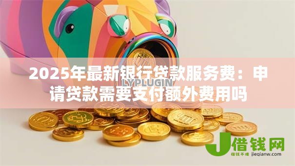 2025年最新银行贷款服务费：申请贷款需要支付额外费用吗