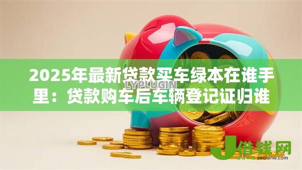 2025年最新贷款买车绿本在谁手里:贷款购车后车辆登记证归谁保管 2025年最新贷款买车绿本在谁手里:贷款购车后车辆登记证归谁保管