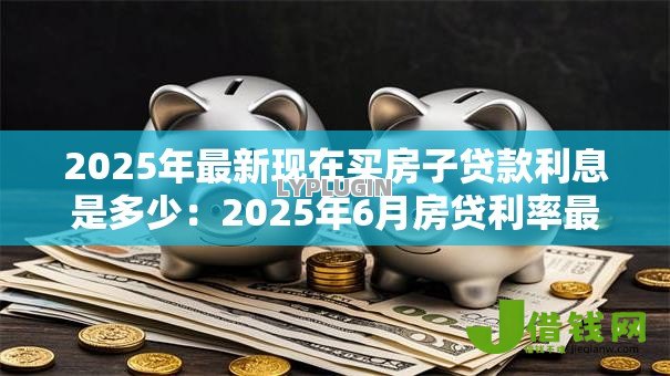 2025年最新现在买房子贷款利息是多少:2025年6月房贷利率最低多少 2025年最新现在买房子贷款利息是多少:2025年6月房贷利率最低多少