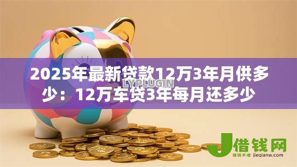 2025年最新贷款12万3年月供多少:12万车贷3年每月还多少 2025年最新贷款12万3年月供多少:12万车贷3年每月还多少