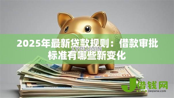 2025年最新贷款规则:借款审批标准有哪些新变化 2025年最新贷款规则:借款审批标准有哪些新变化