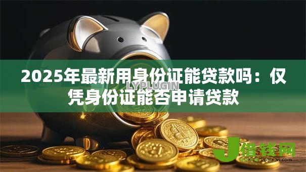 2025年最新用身份证能贷款吗：仅凭身份证能否申请贷款