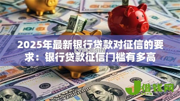 2025年最新银行贷款对征信的要求:银行贷款征信门槛有多高 2025年最新银行贷款对征信的要求:银行贷款征信门槛有多高