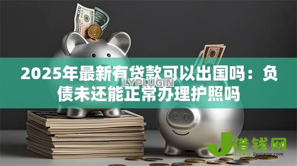 2025年最新有贷款可以出国吗:负债未还能正常办理护照吗 2025年最新有贷款可以出国吗:负债未还能正常办理护照吗