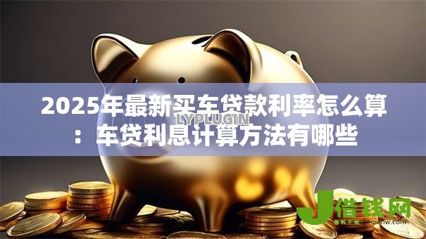 2025年最新买车贷款利率怎么算:车贷利息计算方法有哪些 2025年最新买车贷款利率怎么算:车贷利息计算方法有哪些