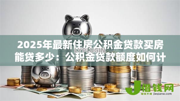 2025年最新住房公积金贷款买房能贷多少：公积金贷款额度如何计算